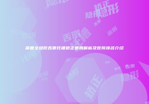 莆田全隐形舌侧托槽矫正费用解析及医院排名介绍