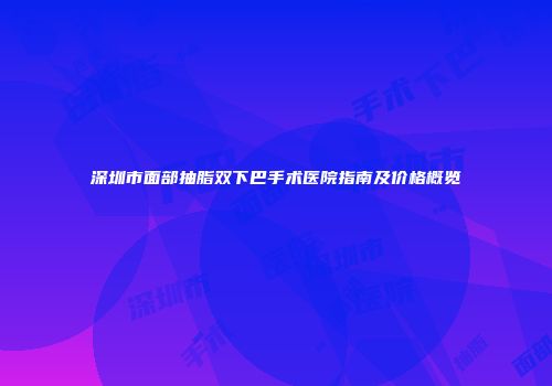 深圳市面部抽脂双下巴手术医院指南及价格概览