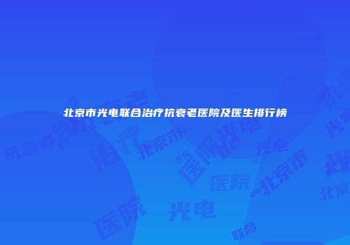 北京市光电联合治疗抗衰老医院及医生排行榜