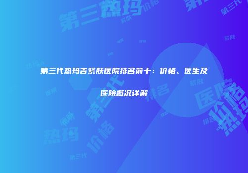 第三代热玛吉紧肤医院排名前十：价格、医生及医院概况详解
