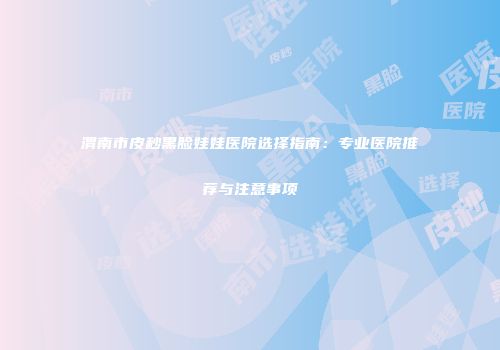 渭南市皮秒黑脸娃娃医院选择指南：专业医院推荐与注意事项
