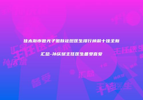 佳木斯市做光子嫩肤祛斑医生排行榜前十佳全新汇总-孙庆斌主任医生备受喜爱