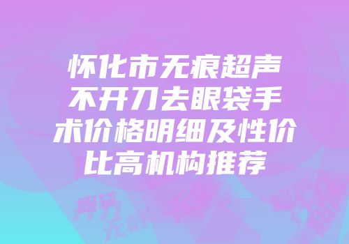 怀化市无痕超声不开刀去眼袋手术价格明细及性价比高机构推荐
