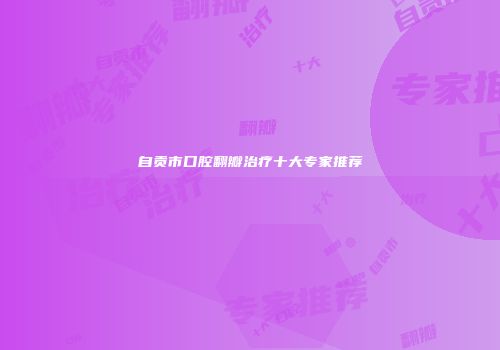 自贡市口腔翻瓣治疗十大专家推荐