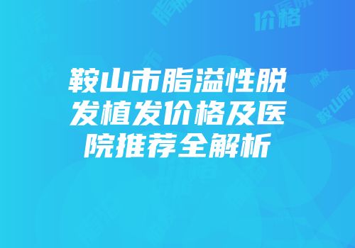 鞍山市脂溢性脱发植发价格及医院推荐全解析