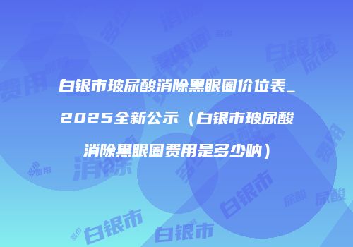 白银市玻尿酸消除黑眼圈价位表_2025全新公示（白银市玻尿酸消除黑眼圈费用是多少呐）