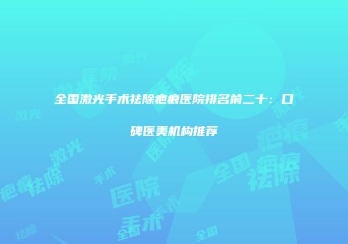 全国激光手术祛除疤痕医院排名前二十：口碑医美机构推荐