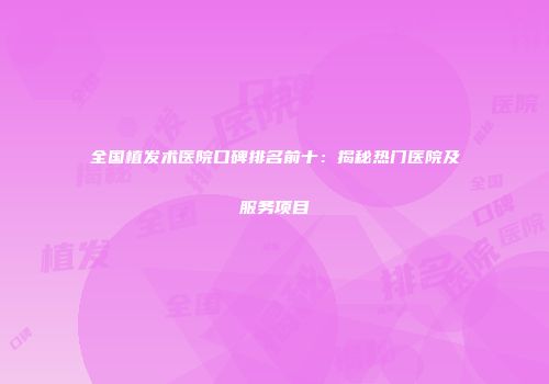 全国植发术医院口碑排名前十：揭秘热门医院及服务项目