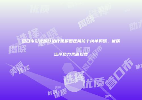 营口市彩光嫩肤治疗黑眼圈医院前十榜单揭晓，优质选择助力美丽蜕变
