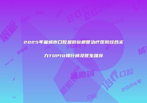 2025年盐城市口腔显微镜根管治疗医院综合实力TOP10排行榜及医生推荐