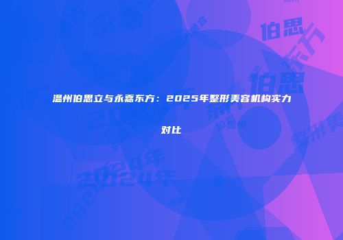 温州伯思立与永嘉东方：2025年整形美容机构实力对比