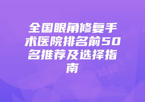 全国眼角修复手术医院排名前50名推荐及选择指南
