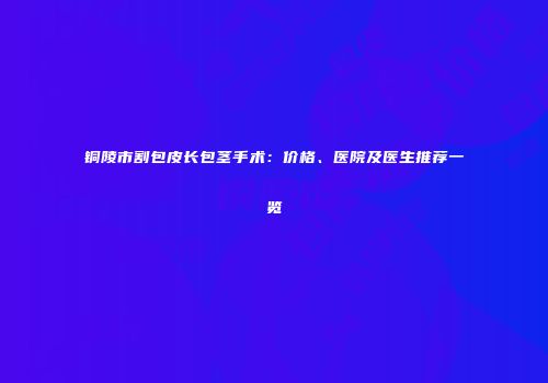 铜陵市割包皮长包茎手术：价格、医院及医生推荐一览