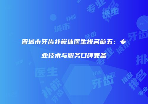 晋城市牙齿补嵌体医生排名前五：专业技术与服务口碑兼备
