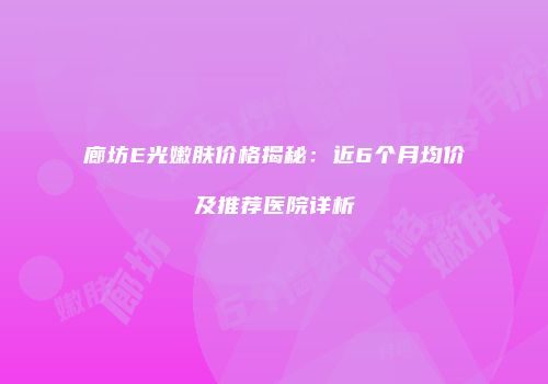 廊坊E光嫩肤价格揭秘：近6个月均价及推荐医院详析