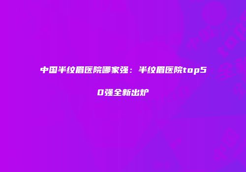 中国半纹眉医院哪家强：半纹眉医院top50强全新出炉