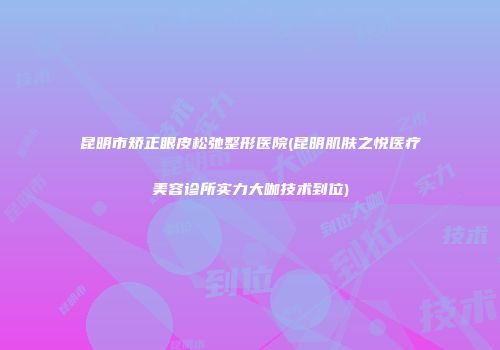 昆明市矫正眼皮松弛整形医院(昆明肌肤之悦医疗美容诊所实力大咖技术到位)