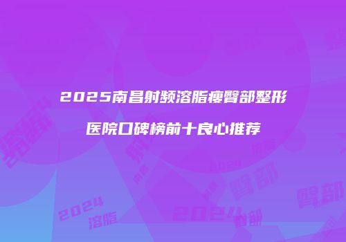 2025南昌射频溶脂瘦臀部整形医院口碑榜前十良心推荐