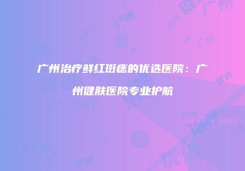 广州治疗鲜红斑痣的优选医院：广州健肤医院专业护航