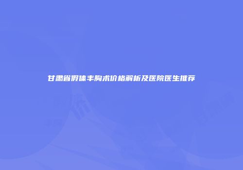 甘肃省假体丰胸术价格解析及医院医生推荐