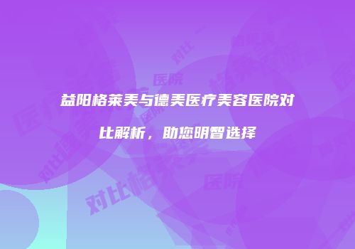 益阳格莱美与德美医疗美容医院对比解析，助您明智选择