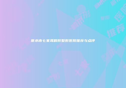 丽水市七家耳畸形整形医院推荐与点评