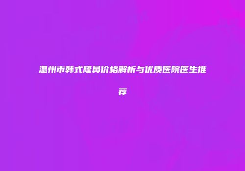 温州市韩式隆鼻价格解析与优质医院医生推荐
