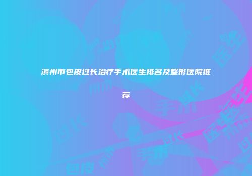 滨州市包皮过长治疗手术医生排名及整形医院推荐