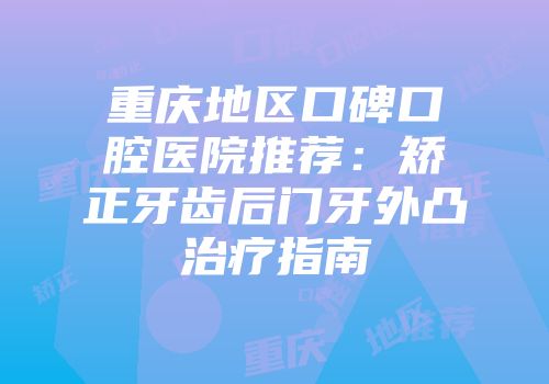 重庆地区口碑口腔医院推荐：矫正牙齿后门牙外凸治疗指南