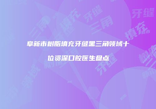 阜新市树脂填充牙缝黑三角领域十位资深口腔医生盘点
