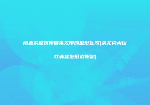阴道紧缩术修复莱芜市的整形医院(莱芜尚美医疗美容整形洛阳总)