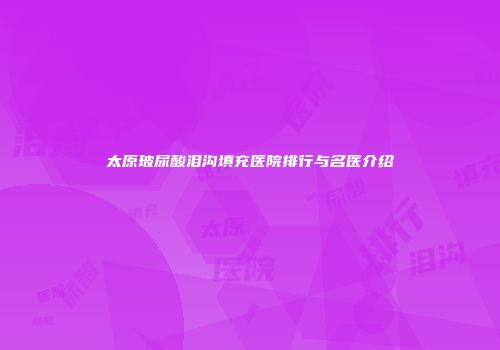 太原玻尿酸泪沟填充医院排行与名医介绍