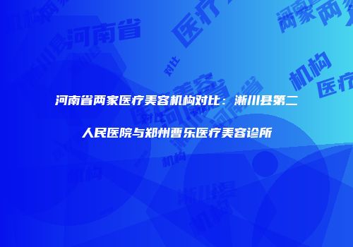 河南省两家医疗美容机构对比：淅川县第二人民医院与郑州曹乐医疗美容诊所