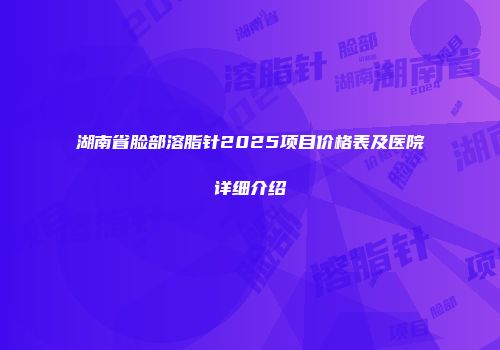 湖南省脸部溶脂针2025项目价格表及医院详细介绍