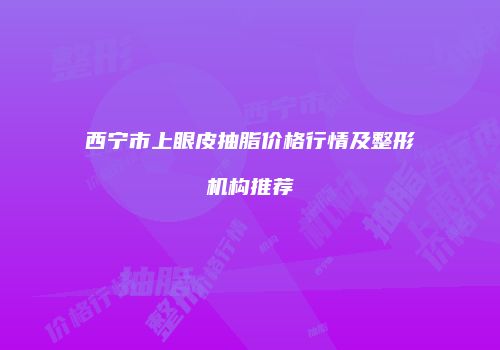 西宁市上眼皮抽脂价格行情及整形机构推荐