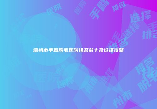 德州市手臂脱毛医院排名前十及选择攻略
