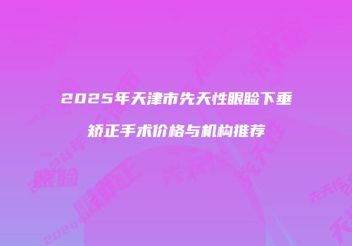 2025年天津市先天性眼睑下垂矫正手术价格与机构推荐