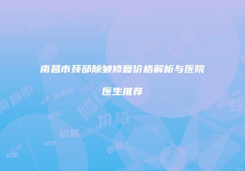 南昌市颈部除皱修复价格解析与医院医生推荐