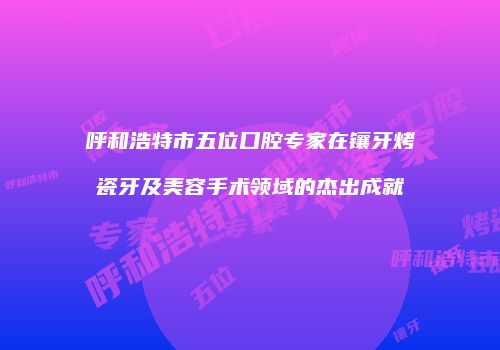 呼和浩特市五位口腔专家在镶牙烤瓷牙及美容手术领域的杰出成就
