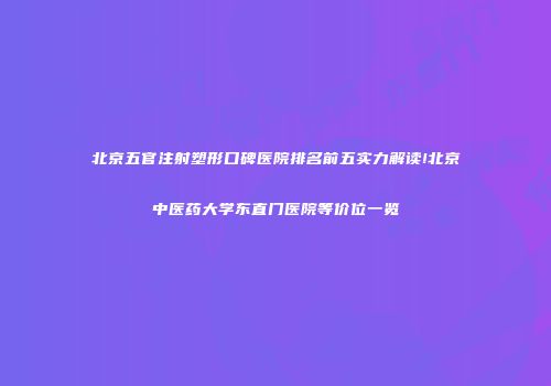 北京五官注射塑形口碑医院排名前五实力解读!北京中医药大学东直门医院等价位一览