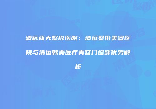 清远两大整形医院：清远整形美容医院与清远韩美医疗美容门诊部优势解析