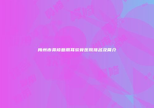 梅州市鼻修复用耳软骨医院排名及简介