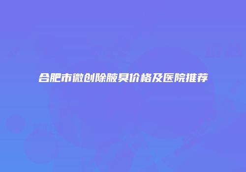 合肥市微创除腋臭价格及医院推荐