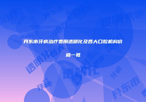 丹东市牙病治疗费用透明化及各大口腔机构价格一览