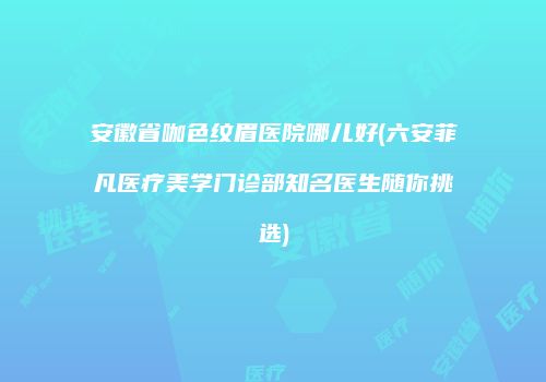 安徽省咖色纹眉医院哪儿好(六安菲凡医疗美学门诊部知名医生随你挑选)