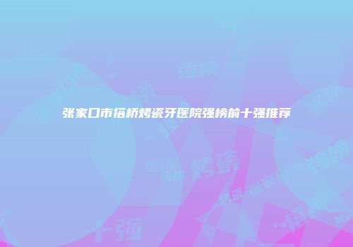 张家口市搭桥烤瓷牙医院强榜前十强推荐