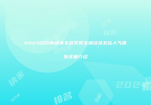 2025绍兴市纳米全瓷牙医生排名及五位人气医生详细介绍