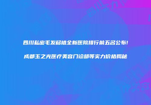 四川私密毛发移植全新医院排行前五名公布!成都玉之光医疗美容门诊部等实力价格揭秘