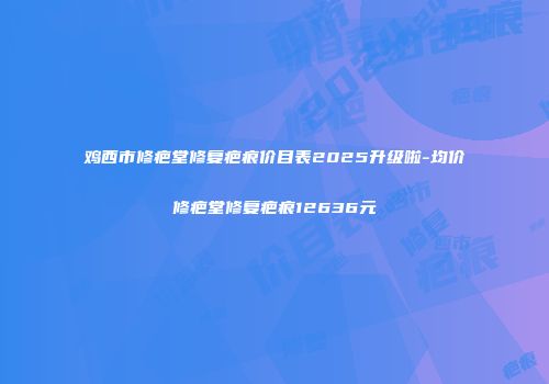 鸡西市修疤堂修复疤痕价目表2025升级啦-均价修疤堂修复疤痕12636元