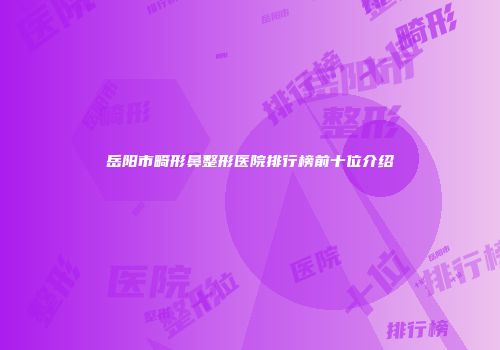 岳阳市畸形鼻整形医院排行榜前十位介绍